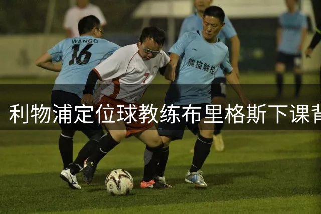 利物浦定位球教练布里格斯下课背后：从冠军到低谷的职业历程