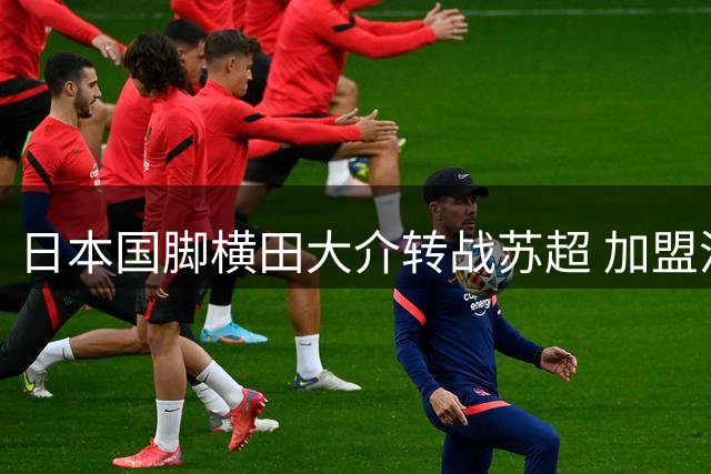 日本国脚横田大介转战苏超 加盟流浪者开启新篇章