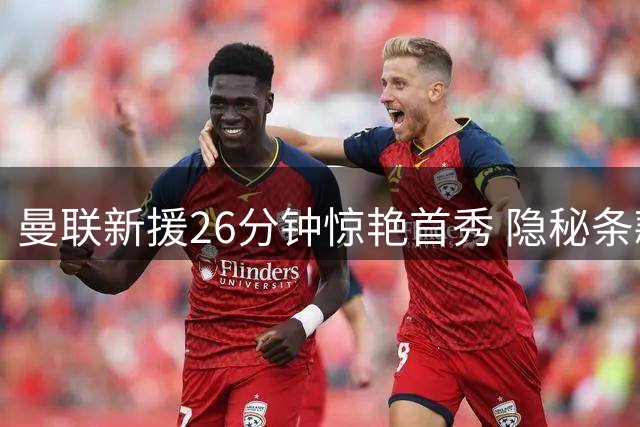 曼联新援26分钟惊艳首秀 隐秘条款成就今夏最意外签约