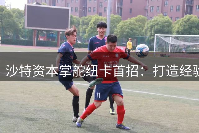 沙特资本掌舵纽卡首招：打造经验型阵容稳根基